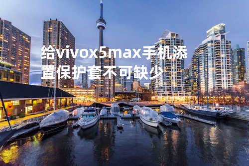 给vivo x5max手机添置保护套不可缺少