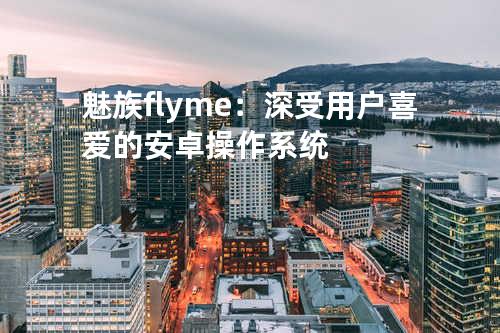 魅族flyme：深受用户喜爱的安卓操作系统